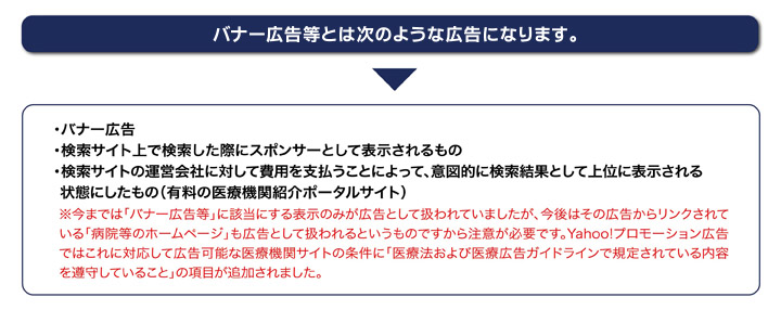 バナー広告等とは次のような広告になります。
・バナー広告
・検索サイト上で検索した際にスポンサーとして表示されるもの
・検索サイトの運営会社に対して費用を支払うことによって、意図的に検索結果として上位に表示される状態にしたもの(有料の医療機関紹介ポータルサイト)
※今までは「バナー広告等」に該当にする表示のみが広告として扱われていましたが、今後はその広告からリンクされている「病院等のホームページ」も広告として扱われるというものですから注意が必要です。Yahoo!プロモーション広告ではこれに対応して広告可能な医療機関サイトの条件に「医療法および医療広告ガイドラインで規定されている内容を遵守していること」の項目が追加されました。