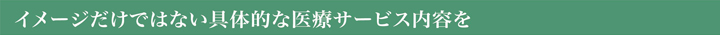 イメージだけではない具体的な医療サービス内容を